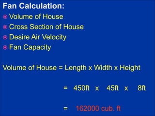 Fan Calculation:
 Volume of House
 Cross Section of House
 Desire Air Velocity
 Fan Capacity
Volume of House = Length x Width x Height
= 450ft x 45ft x 8ft
= 162000 cub. ft
 