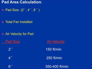 Pad Area Calculation:
 Pad Size (2``, 4``, 6`` )
 Total Fan Installed
 Air Velocity for Pad
Pad Size Air Velocity
2`` 150 ft/min
4`` 250 ft/min
6`` 350-400 ft/min
 