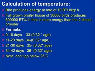 Calculation of temperature:
 Bird produces energy at rate of 10 BTU/kg/ h.
 Full grown broiler house of 30000 birds produces
600000 BTU/ h that is more energy than the 2 diesel
brooder
 Formula:
 0-10 days 33-(0.32 * age)
 11-20 days 34-(0.32* age)
 21-30 days 35- (0.32* age)
 31-42 days 36- (0.32* age)
 Note: don’t go below 25 C
 