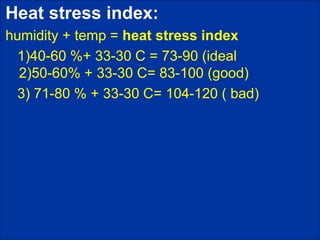 Heat stress index:
humidity + temp = heat stress index
1)40-60 %+ 33-30 C = 73-90 (ideal
2)50-60% + 33-30 C= 83-100 (good)
3) 71-80 % + 33-30 C= 104-120 ( bad)
 