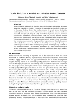 Broiler Production in an Urban and Peri-urban Area of Zimbabwe
Eddington Gororo1, Rutendo Nhombo1 and Mabel T. Kashangura2
1Department
2Department

of Animal Production & Technology, Chinhoyi University of Technology, P. Bag 7724 Chinhoyi
of Animal Science, University of Zimbabwe. P. O. Box MP167 Mt Pleasant Harare

Abstract
Broiler production is assuming an important role in the livelihoods of urban and peri-urban
households in Zimbabwe. A survey was carried out to characterise urban broiler production
in Marondera. Findings showed that broiler producers have quite diverse livelihoods,
combining various income sources and resources. Broiler production units are small-scale
(mean: 398 birds per cycle, range 25-3,500), informal and fragmented backyard businesses
founded on a gender-based division of labour. Flock sizes, stocking densities, reported
mortality rates and marketing aspects (size, age, and channel) are varied in the study area.
Commercial broiler strains are intensively managed (stocking density 9.5birds/m 2) on deep
litter in various housing scenarios. Compounded feed is given in a two-phase feeding system
to finish the birds for sale at 5-8 weeks. Reported mortality rates averaged 7.4% (range 1.637.0%). Respondents have ad hoc marketing arrangements, marketing mostly live birds to
local household customers. The subsector is characterised by a lack of institutional support
services and producers face a multitude of constraints of a technical, social, legal, financial,
business and economic nature.

Introduction
Broiler chickens are assuming an important role in the livelihoods of rural and urban
households in Zimbabwe, through augmentation of household cash income, employment
and food supply. Chicken meat and eggs contribute over 40% of animal based protein
supplies. Seventy percent of all commercial poultry produced in Zimbabwe are meat type
chickens. Emerging, independent and relatively small-scale informal producers account for
the bulk of production, buying 65% of all day-old chicks produced in the country. The
majority (73%) of these producers reside in urban and peri-urban areas (LMAC, 2012).
Despite its significant present and potential contribution to the poultry sector, smallholder
urban broiler production is limited by insufficient capital (Babubi et al., 2004) and
characterised by moderate to no institutional support services, low levels of agricultural
education and little documentation (Faranisi, 2010). There is very little information on what
happens in this sector. This project therefore had as its aim the documentation of technical,
demographic and socio-economic parameters characterising the commercial production of
broilers in urban Marondera. The information generated is useful in guiding decision
making for targeting intervention in poultry development in the country.

Materials and methods
Selection of respondents was done in a stepwise manner. Firstly the choice of Marondera
town as the study site was based on convenience. Suburbs within the town were first
clustered according to residential stand sizes as defined by the municipality and sampling
suburbs selected at random. Fifty five households were then identified using the nonprobability snowball sampling technique. A semi structured, pretested questionnaire was

 