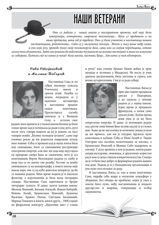 Sava Stojanovi'
i Qiqana Boberi'
Наставница Сава је по
туђем наговору уписала
Учитељску школу и
српски језик. Радећи са
децом, изградила се у
одличног методичара
и наставника вредног
сваког поштовања.
Просветарску службу
започела је у Великом
Селу, а остатак свог
радног века провела је у нашој школи.Колико је било
тешко време кад је почињала да ради и још дуго, дуго
после тога, говори податак да јој је једном, на часу
говорне вежбе „Колико познајем штампу“, само пар
ученика рекло да им родитељи повремено купују
неке новине. Сећа се времена кад је наша земља била
под санкцијама. Биле су свакодневне рестрикције
електричне енергије, али она ни тада није одустајала
од припреме својих ђака за такмичење, него је (са
колегиницом Вером Неатницом) радила уз свећу и
онда кад се из школе сви разиђу. Тестове за вежбе
умножавале су на шапирографу, а пошто школа није
имала пара, оне су од куће доносиле шпиритус да би
та машина радила. Неко време водила је и школски
фолклор, а најуспешнија је била њена литерарна
секција. Наставница Сава однеговала је бројне
литерарне таленте. И данас памти њихова имена:
Милена Поповић, Биљана Алексић, Војкан Боберић,
Невена Лалић, Бранислава Николић, Душанка
Васичин, Бранко Попов, Светлана Балешевић,
Марица Томашев и многи, многи други... 1968.године
на федралном конкурсу „Најлепши цвет у слици
и речи“ њен ученик Бранко Попов добио је прву
награду и летовање у Макарској. На послу је увек
зрачила дисциплином, била захтевна и строга, али
веома ауторитативна. Сви је се радо сећају.
Наставница Љиља је
прве две године предавала
српски у Подгорици,
а до одласка у пензију
радила је у нашој школи.
Једно време је предавала
француски, а затим само
српски језик. Љубав према
деци увек је за њу била
покретачка енергија. И данас се неизмерно радује
кад сретне своје бивше ђаке па још кад јој се уз осмех
јаве. Каже да не зна колику је количину знања успела
да им пренесе, али им је сигурно пружала пуно
поштовања и љубави. Сећа се Нине Лалић и Тијане
Глигорин као посебно талентованих за писање, а
Браниславе Николић и Монике Сабо надарених за
поезију. У духу времена у ком је радила, памти радне
акције,екскурзије, зимовања, и друштвено-користан
радукомсудецастицалаконкретнаискуства.Сматра
да је то било јако добро за формирање радних навика
код деце. Радила је и у Омладинској организацији и
још пуно тога везаног за децу.
И наставница Љиља се, као и њена колегиница
Сава, најрађе сећа ведре и опуштене атмосфере у
зборници. Без обзира на проблеме, којих је увек у
школи било пуно, међу наставницима је владало
другарство и ведрина, толеранција и осећај
заједништва.
10
НАШИ ВЕТЕРАНИ
Они су радили у нашој школи у послератном времену, кад није било
компјутера, интернета, савремене технологије... Неки су предавали и по
више предмета, шта год је требало. Они су били учитељи и наставници вашим
наставницима, родитељима... Сада су у заслуженој пензији. Многи и нису више међу нама,
а они који јесу, проводе тихо своје пензионерске дане, сами или са својим породицама, готово
искључени од јавности. Зато смо решили да подсетимо ту јавност на њихово постојање и тако их извучемо
из заборава. Питали смо их каква је некад била школа, настава, ђаци... Ево шта су нам одговорили.
 