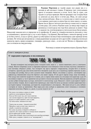 12
Радован Мартинов је такође радио пун радни век и у
пензији је већ шеснаест година. О времену свог учитељевања
прича са великим поносом и сетом. Јесте, био је строг, али
трудио се да буде праведан. Његов продоран глас и појава били
су довољни да деца ућуте и почне рад. Ипак, он само делује
тако непоколебљиво. Деца су га волела јер се много шалио, а
и он највише памти рад са децом баш по свом односу са њима.
Време после Другог светског рата било је тешко што се тицало
услова рада, али учитељ Радован каже да никад није морао да
размишља о плати јер је она тада била довољна за живот. Тада
су важили тзв. платни разреди и учитељски посао био је цењен.
Никад није зажалио што се определио за ту професију. И данас је, стицајем околности, још како у току
са дешавањима у просвети јер су му и син и ћерка у тој бранши. Његови ђаци с поносом причају да им
је он био учитељ, и кад се сретну, радост је обострана и велика.Своје пензионерске дане проводи веома
активно. По читав дан ангажован је у својој радионици где ради све што други неће: поправља поломљен
намештај, врата, прави комарнике, тапацира, урамљује слике... и шта све не! Веома се обрадовао што
смо га позвали на овај разговор.
Разговор са нашим ветеранима водила Душица Варга
О народним изрекама и пословицама
Колико познајемо свој матерњи језик и владамо њиме, види се у нашем званичном, али и у спонтаном
говору. Вешти говорници служе се народним изрекама и пословицама и тиме постижу изузетну сликовитост
или емотивну обојеност језика. Ако познајете ову врсту народног стваралаштва, сигурно ћете се високо
котирати у друштву јер само веома паметни и виспрени људи могу да се надовезују правим изрекама за дату
ситуацију или догађај. Јако је лепо слушати такве говорнике. Иначе, пословице су кратке умотворине које
рефлектују вишевековно искуство бритког ума нашег народа. И сви други народи имају своје пословице.
Оне казују неке животне мудрости и ставове, док се изреке више односе на ситуације или карактере људи. И
пословице и изреке су често иронично или духовито стилски наглашене. Њихова правилна употреба доказује
да неко добро познаје нашу културу, менталитет и психологију људи. Нажалост, многи људи користе изреке
само на нивоу теорије. Да их и практично примењује, наш човек би могао да покаже основне карактеристике
културног народа: толеранцију, достојанство, пожртвованост, ентузијазам... Ми знамо шта је то, али у већини
случајева не знамо да применимо. Наш народ још увек кубури са правилима лепог понашања и основним
моралним начелима. Изреке су, дакле, ту да нас подсете на то!
Слово о матерњем језику
ТАМАН ГАЋЕ ЗА ЈОВАНА
Ево неких пословица и изрека из наше
пребогате нематеријалне баштине:
Боље је бити мало луд, него мало паметан.
Ако желиш пријатеља, прво постани пријатељ.
Будалу не треба тражити, сама се јави.
Где нема мачке, мишеви коло воде.
Терати мак на конац. (тражити немогуће)
Провући се кроз иглене уши. (вешто се
извући из ризичне ситуације)
Без длаке на језику.(говорити слободно и
отресито, без страха да ћемо се можда неком замерити)
Кад на врби роди грожђе. (никад)
Таман гаће за Јована. (кад се деси нешто што нам баш одговара)
Неће гром у коприве. (односи се на ”недодирљиве”)
Душица Варга, професор српског језика
 