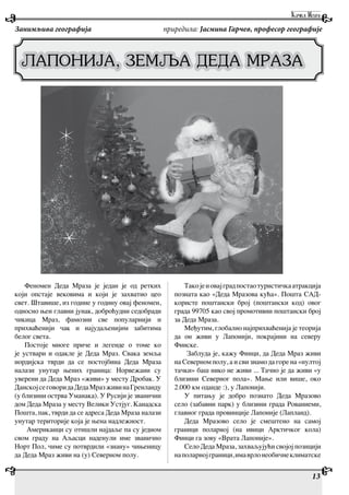 13
Феномен Деда Мраза је један је од ретких
који опстаје вековима и који је захватио цео
свет. Штавише, из године у годину овај феномен,
односно њен главни јунак, доброћудни седобради
чикица Мраз, фамозни све популарнији и
прихваћенији чак и најудаљенијим забитима
белог света.
Постоје многе приче и легенде о томе ко
је уствари и одакле је Деда Мраз. Свака земља
нордијска тврди да се постојбина Деда Мраза
налази унутар њених граница: Норвежани су
уверени да Деда Мраз «живи» у месту Дробак. У
ДанскојсеговоридаДедаМразживинаГренланду
(у близини острва Уманака). У Русији је званични
дом Деда Мраза у месту Велики Устјуг. Канадска
Пошта, пак, тврди да се адреса Деда Мраза налази
унутар територије која је њена надлежност.
Американци су отишли најдаље па су једном
свом граду на Аљасци наденули име званично
Норт Пол, чиме су потврдили «знану» чињеницу
да Деда Мраз живи на (у) Северном полу.
Такојеиовајградпостаотуристичкаатракција
позната као «Деда Мразова кућа». Пошта САД-
користе поштански број (поштански код) овог
града 99705 као свој промотивни поштански број
за Деда Мраза.
Међутим, глобално најприхваћенија је теорија
да он живи у Лапонији, покрајини на северу
Финске.
Заблуда је, кажу Финци, да Деда Мраз живи
на Северном полу, а и сви знамо да горе на «нултој
тачки» баш нико не живи ... Тачно је да живи «у
близини Северног пола». Мање или више, око
2.000 км оданде :), у Лапонији.
У питању је добро познато Деда Мразово
село (забавни парк) у близини града Рованиеми,
главног града провинције Лапоније (Лапланд).
Деда Мразово село је смештено на самој
граници поларној (на ивици Арктичког кола)
Финци га зову «Врата Лапоније».
Село Деда Мраза, захваљујући својој позицији
наполарнојграници,имаврлонеобичнеклиматске
Занимљива географија приредила: Јасмина Гарчев, професор географије
LAPONIJA, ZEMQA DEDA MRAZA
 