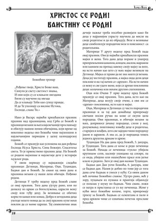 18
Божићни тропар
„Рођење твоје, Христе Боже наш,
Синуло је свету светлост знања,
И они који су се клањали звездама
Били су научени од звезда
Да се клањају Теби као сунцу правде,
И да Те упознају са висине Истока,
Господе, слава Ти.»
Иако је Васкрс највећи хришћански празник
празник над празницима, код Срба се Божић и
празницивезанизањеганајсвечанијепрослављају
и обилују нашим лепим обичајима, који време од
неколико недеља око Божића чине најлепшим и
најсвечанијим периодом у целој календарској
години.
Божић се празнује као успомена на дан рођења
Господа Исуса Христа, Сина Божијег, Спаситеља
света. То је првенствено празник деце. На Божић
се родило најлепше и најсветије дете у историји
људског рода.
У овом периоду су најважнији следећи
празници: Детинци, Материце, Оци, Туциндан,
Бадњи дан и Божић. За сваки од ових дана и
празника везани су наши лепи обичаји. Пођимо
редом.
Детинци У трећу недељу пред Божић слави
се овај празник. Тога дана ујутру рано, или по
доласку из цркве са богослужења, одрасли вежу
своју или туђу децу. За везивање се обично
користи канап или конац. Добра и штедљива деца
уштеде нешто новца да за свој празник купе неки
поклон да се њиме одреше. Тај символични знак
дечије пажње треба посебно развијати како би
деца у најранијем узрасту научила да мисле на
своје родитеље и да их обрадују. Везе и везивање
деце симболизује породичне везе и повезаност са
родитељима.
Материце У другу недељу пред Божић пада
овај празник. Ово је највећи хришћански празник
мајки и жена. Тога дана деца поране и унапред
припремљенимканапом,концем,шалом,марамом
или каишем на препад завежу своју мајку за ноге,
на исти начин као што су њих мајке везивале на
Детинце. Мајка се прави да не зна зашто је везана.
Деца јој честитају празник, а мајка онда дели деци
поклоне и на тај начин се «дреши». На исти начин
се вежу и све удате жене, које се дреше поклонима
деци: колачима или неким другим слаткишима.
Оци или Очеви У прву недељу пред Божић
празнује се овај празник. Тога дана, исто као на
Материце, деца везују своје очеве, а ови им се
«дреше» поклонима, исто као и мајке.
Оци, Материце и Детинци су чисто породични
празници и за тај дан домаћице припремају
свечани посни ручак на коме се окупи цела
породица. Ови празници, и обичаји везани за
њих, доприносе јачању породице, слози у њој,
разумевању, поштовању између деце и родитеља,
старијихимлађих,штосвезаједночинипородицу
јаком и здравом. А зна се, да је породица темељ
једнога друштва државе и цркве.
Туциндан На два дана пред Божић, 5. јануара,
је Туциндан. Тога дана се коље и реди печеница
за Божић. Некада се печеница «тукла» убијала
крупицом соли, касније ушицама од секире, па
се онда, убијено или ошамућено прасе или јагње
клало и редило. Зато је овај дан назван Туциндан.
Бадњи дан Дан уочи Божића, 6. јануара, зове
се Бадњи дан. Назив је добио по томе јер се тога
дана сече бадњак и уноси у кућу. Са овим даном
већ почиње Божићно славље. Ујутро рано, већ у
зору, пуцањем из пушака и прангија објављује
се полазак у шуму по бадњак. Чим сване, ложи
се ватра и приставља се уз њу печеница. Жене у
кући месе божићне колаче, торте, припремају
трпезу за Божић. Бадњак се освештава и пали и
пред црквом чиме се означава почетак прославе
Божића.
HRISTOS SE RODI!
VAISTINU SE RODI!
 