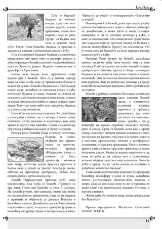 Шта је бадњак?
Бадњак је обично
младо, храстово или
церово дрво (у неким
крајевима, јелово или
борово), које се рано
ујутро на Бадњи дан
сече и доноси пред
кућу. Увече, уочи Божића, бадњак се пресеца и
заједно са сламом и печеницом уноси у кућу.
Шта символише бадњак? Бадњак символички
представља оно дрво, које су пастири донели и
које је праведни Јосиф заложио у хладној пећини,
када се Христос родио. Бадњак наговештава и
дрво Крста Христовог.
Бадње вече Бадње вече, практично спаја
Бадњи дан и Божић. Зато се у нашем народу
каже за неке особе, које су пријатељски блиске и
везане да су као «Божић и Бадњи дан». Увече, када
падне мрак, домаћин са синовима уноси у кућу
печеницу, бадњак и сламу. Бадњак се ставља на
огњиште, али пошто огњишта нема више, ставља
се поред шпорета или пећи, и одмах се једно дрво
ложи. Тамо где нема пећи или шпорета, бадњак
се ставља код печенице.
СламаСламасепосипапоцелојкући.Домаћица
у сламу под столом, где се вечера, ставља разне
слаткише, ситне поклоне и играчкице, које деца
траже и пијучу као пилићи. Слама символизује
ону сламу у пећини на којој се Христос родио.
Вечера уочи Божића Када се унесу печеница,
бадњак и слама,
укућани сви заједно
стану на молитву,
отпевају тропар
«Рождество твоје...»,
помоле се Богу,
прочитају молитве
које знају, честитају једни другима празник и
Бадње вече и седају за трпезу. Вечера је посна,
обично се припрема пребранац, свежа или
сушена риба и друга посна јела.
Божић Најрадоснији празник међу свим
празницима, код Срба је Божић. Празнује се
три дана. Први дан Божића је увек 7. јануара.
На Божић ујутро, пре свитања, звоне сва звона
на православиим храмовима, пуца се из пушака
и прангија и објављује се долазак Божића и
Божићног славља. Домаћин и сви укућани облаче
најсвечаније одело, и одлазе у цркву на јутрење и
Божићнулитургију.Људисепоздрављајуречима:
«Христос се роди!» и отпоздрављају: «Ваистину
се роди!»
Положајник На Божић, рано пре подне, у кућу
долази специјални гост, који се обично договори
са домаћином, а може бити и неки случајни
намерник, и он се посебно дочекује у кући, и
зове се положајник. Он символички представља
оне мудраце који су пратили звезду са Истока и
дошли новорођеном Христу на поклоњење. Он
је човек који на Божић и за целу наредну годину
доноси срећу у кућу.
Чесница Рано ујутро на Божић, домаћица
замеси тесто од којег пече погачу, која се зове
чесница У њу се ставља метални новчић златни,
сребрни или обични, одозго се боде гранчицом
бадњака и та чесница има улогу славског колача
на Божић. Она се ломи на онолико делова колико
има укућана Онај ко добије део чеснице у којој је
новчић, по народном веровању, биће срећан целе
те године.
Божић у урбаној средини Поставља се питање
како славити Божић
данас, у измењеним
условима живота,
нарочито у урбаним
срединама, где нема
ни ватре ни огњишта,
шуме, дрвећа и где је
немогуће на високе спратове подизати велико
дрво и сламу. Срби су Божић, исто као и крсну
славу, славили у тешком ратним условима у рову,
на стражи, на фронту, тим пре га је лакше славити
у светлим, пространим, топлим и комфорним
становима,уградскимсрединама.Уместовеликог
дрвета узме се мања храстова гранчица, и мања
количина сламе. Веома је важно напоменути да
нема потребе да на пијаци или у продавници
купимо бадњак који чак није освештан. Боље је
доћи у цркву где не треба ништа да платимо и
добићемо освештан бадњак!
Само онај ко лично није доживео ту предивну
божићну атмосферу у којој се душа, захваћена
неким унутрашњим блаженством надима и
шири, када се сви људи воле и све се прашта, не
може схватити црногорског владику Његоша и
његове стихове:
«Нема дана без очињег вида, нити праве славе
без Божића!»
Прилог припремила: Милосава Стевковић
ЛАЗАР ЗЕКИЋ
19
 