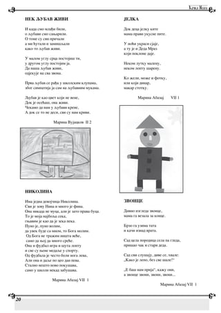 НЕК ЉУБАВ ЖИВИ
И када смо млађи били,
о љубави смо сањарили.
О томе су сви причали
а ми ћутали и замишљали
како то љубав живи.
У малом углу срца постојиш ти,
у другом углу постојим ја.
Да наша љубав живи,
одјекује на сва звона.
Прва љубав се рађа у школским клупама,
због симпатија ја сам на љубавним мукама.
Љубав је као цвет који не вене,
Док је осећаш, она живи.
Чекамо да нам у љубави крене,
А док се то не деси, сви су нам криви.
Марина Вујацков II 2
НИКОЛИНА
Има једна девојчица Николина.
Сви је зову Нина и много је фина.
Она никада не муца, али је зато права буца.
То је моја најбоља сека,
гњавим је као да је зека пека.
Пуно је, пуно волим,
да увек буде са мном, то Бога молим.
Од Бога не тражим ништа веће,
само да њој да много среће.
Она и фудбал игра и шута лопту
и све су њене медаље у спорту.
Од фудбала је често боли нога лева,
Али она и даље по цео дан пева.
Стално нешто ново покушава,
само у школи некад забушава.
Марина Абазај VII 1
JЕЛКА
Док деца јелку ките
мама прави укусне пите.
У ноћи украси сјаје,
а ту је и Деда Мраз
који поклоне даје.
Неком лутку малену,
неком лопту шарену.
Ко жели, може и фотку,
или који динар,
макар стотку.
Марина Абазај VII 1
ЗВОНЦЕ
Дивно изгледа звонце,
мама га везала за конце.
Брзо га узима тата
и качи изнад врата.
Сад цела породица села па гледа,
пришао чак и стари деда.
Сад сви слушају, диве се, хвале:
„Како је лепо, без све шале!“
„Е баш нам прија“, кажу они,
а звонце звони, звони, звони...
Марина Абазај VII 1
20
 