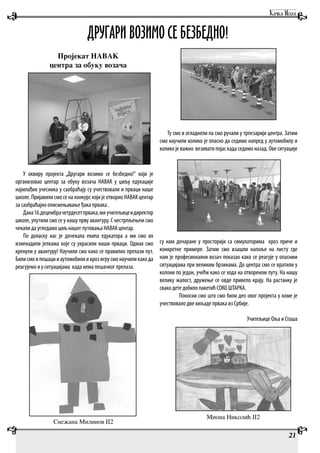 Пројекат НАВАК
центра за обуку возача
У оквиру пројекта „Другари возимо се безбедно!“ који је
организовао центар за обуку возача НАВАК у циљу едукације
најмлађих учесника у саобраћају су учествовали и прваци наше
школе. Пријавили смо се на конкурс који је отворио НАВАК центар
за саобраћајно описмењавање ђака првака .
Дана16.децембрачетрдесетпрвака,ми учитељицеидиректор
школе, упутили смо се у нашу прву авантуру. С нестрпљењем смо
чекали да угледамо циљ нашег путовања НАВАК центар.
По доласку нас је дочекала екипа едукатора а ми смо их
изненадили јелкама које су украсили наши прваци. Одмах смо
кренули у авантуру! Научили смо како се правилно прелази пут.
Билисмоипешацииаутомобилиикрозигрусмонаучиликакода
реагујемо и у ситуацијама када нема пешачког прелаза.
Ту смо и огладнели па смо ручали у трпезарији центра. Затим
смо научили колико је опасно да седимо напред у аутомобилу и
колико је важно везивати појас када седимо назад. Ове ситуације
су нам дочаране у просторији са симулаторима кроз приче и
конкретне примере. Затим смо изашли напоље на писту где
нам је професионални возач показао како се реагује у опасним
ситуацијама при великим брзинама. До центра смо се вратили у
колони по један, учећи како се хода на отвореном путу. На нашу
велику жалост, дружење се овде привело крају. На растанку је
свако дете добило пакетић СОКО ШТАРКА.
Поносни смо што смо били део овог пројекта у коме је
учествовало две хиљаде првака из Србије.
Учитељице Оља и Сташа
ДРУГАРИ ВОЗИМО СЕ БЕЗБЕДНО!
Миона Николић II2
Снежана Милинов II2
21
 