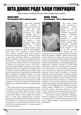 ЛАЗАР ЗЕКИЋ
Ђак генерације 2010/11. школске године
Сваки ђак генерације
остаће упамћен по
постигнутим резултатима
у учењу, али поред
тога они имају и друге
особености по којима
се издвајају. Кад је у
питању Лаза Зекић, може
се рећи да га памтимо
као спадало и веома
омиљеног међу својим
друговима. У основној
школи био је заиста
свестран. Стекао је шест
специјалних диплома од којих је некепотврђивао
сваке године. То су дипломе из српског језика
(сваке године), техничког (више пута), затим из
математике, физике, биологије и физичког. Био је
иу друштвено ангажован, биран и за председника
Ђачког парламента. Редовно је тренирао рукомет.
Учествовао је у свакој драмској представи која је
прављена у школи док је он био ту, а највише ћемо
га памтити по маестралној глуми и улози Зеке у
представи „Велика мућка“. Сматра да је титула ђака
генерације дошла као природна последица његове
свестраности и постигнутих резултата. Због стицаја
околности данас живи у Крагујевцу и похађа чувену
Прву крагујевачку гимназију. Веома пати због
промене средине и недостаје му друштво из Новог
Бечеја. Лаза је познат и по томе да мало учи, а увек
зна. Каже да ће у учењу дати свој максимум кад дође
до факултета. Можда ће студирати на Технолошком
факултету, али свакако би волео да студира у Новом
Саду.
Из основне школеЛазапамтисвојебројнедругове
и наставнике. Каже да је овде стекао одличну основу
за своје даље школовање. Највише је волео српски
и зато је био сјајан на језичком такмичењу, у глуми
и рецитовању. Ипак, из овог периода свог живота
носи на души један непромишљени поступак,
пубертетску грешку коју себи није требао дозволити.
То је конфликт са наставницом историје који је сам
изазвао јер му је „језик био бржи од памети“. Данас
му је због тога веома жао,каје се и потајно нада да
ће му бити опроштено.
МИЛАН СТОЈИЋ
Ђак генерације 2011/12. школске године
Кад данас гледам
у овог насмејаног и
шармантног момка,
просто не могу да
верујем да је то онај
такорећи неупадљиви,
мршави и бледуњави
дечачић, ког смо
упознали у петом
разреду. Али насупрот
крхком изгледу, његов
потенцијал примећен
је одмах. Скоро да није
било предмета у ком
се он није истицао.
Од првог дана свог
школовања, био је прави ђак.Сумњам да је и једном
дошао без урађеног домаћег задатка или ненаучене
лекције. Он није учио због оцена, него због знања
којег је увек био жељан. Будући луцидног ума, Милан
је брзо и лако продирао у саму суштину градива из
свихнаучнихдисциплина,посебнопророднихнаука.
Математика и физика окупирале су његово биће
можда више од осталог у основној школи. Дипломе
су се саме низале, а из ових предмета и понављале.
Био је више пута на окружном такмичењу из ових
захтевних области, при том најбољи у општини.
Међутим, његова приврженост егзактним наукама
није значила да га друштвене не занимају. Напротив!
Био је сјајан из историје, српског и енглеског језика,
а није му мањкала ни уметничка нота. Обожавао је
ликовно, то је за њега био прави релакс и прилика да
искаже своја осећања. Један његов рад стигао је и био
запажен чак на Међународном ликовном конкурсу
„Радост Европе“. Највише га је у основној школи
растужио одлазак наставника Драгоја и Саве у
пензију. За њима је туговао, а радовао се свему лепом
и корисном што му је у основној школи пружено.
Наш Мики и данас је сјајан ђак у гимназији.
Полако се припрема за студије, а шта ће то бити, још
се није одлучио. Резонује као прави интелектуалац,
зрело и аргументовано, о свему. Милина је са њим
разговарати.
22
ШТА ДАНАС РАДЕ ЂАЦИ ГЕНЕРАЦИЈЕ
Они су били и остали део нас. Они су наш понос и дика.
 