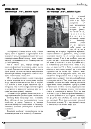 23
НЕВЕНА РАКИЋ
Ђак генерације 2011/12. школске године
Нижи разреди основне школе, за њу су били
период среће и дружења са вршњацима. Иако
их се слабо сећа, понекад се сети неког детаља и
слатко се насмеје. Када је дошла у више разреде,
школу је гледала као степеник ближе средњој, ка
даљем образовању.
Као и већина ђака, издваја одморе као
најзабавнији део свог школовања, мада је код ње
ситуација била мало другачија. Часове предмета
које је волела, као што су историја, хемија, физика
и биологија, чекала је нестрпљиво и очекивала да
научи нешто ново и занимљиво.
Исто тако, такмичења из разних предмета су
је одвела на разна места, донела неку посебну
искру у периоду основне школе. Она је заправо
тада осећала да воли да учи предемете који је
интересују.Нијеувекбиласпремназаодговарања
и контролне на редовним часовима, али као и
сваки ђак, сналазила се у тренутку.
Најзанимљивији тренутак из овог периода, за
њу је припремање и презентација Сланог копова.
Диплому ђака генерације није очекивала.
Драго јој је што је њен рад похваљен од стране
професора и школе. Завршила је основну
школу са специјалним дипломама из биологије,
техничког, музичког, српског језика и физичког
васпитања.
Знање које је добила у основној школи сматра
итекако корисним за њено касније образовање.
НЕМАЊА ПЕЦАРСКИ
Ђак генерације 2012/13. школске године
У основној
школи све му је
ишло и до краја
„накупило се“
осам специјалних
диплома – из
историје, физике,
м а т е м а т и к е ,
т е х н и ч к о г ,
ф и з и ч к о г ,
географије, српског
и биологије.
Највећи успех
му је освојено
треће место на
р е п у б л и ч к о м
такмичењу из историје. Скромност, вредноћа,
комуникативност и другарство, поред његове
неоспорне памети, то су његове најважније
карактеристике. Учио је са лакоћом, никад се
није жалио, увек гледао да не повреди друге него,
ако може, да помогне. Као дете радозналог духа,
за наставнике је увек имао питање више. И све,
све.. али историја! То је била и остала његова
опсесија, а како каже, занимају га и политика
и социологија, па то све увек доводи у везу.
Никлад није учио историју због оцене, него због
сопственог интересовања. Увек је истраживао и
додатне изворе, нису му били довољни уџбеници
и предавања на часу. Тако ни на такмичење није
ишао због дипломе, него због тога што је желео да
научи много више о догађијима који су се десили
у прошлости, посебно у скорој. Одувек је желео
да сазна какве је грешке правило човечанство
и да ли је то могло да се избегне. Тренутно има
жељу да студира на Факултету политичких наука,
али не зна да ли ће се то и остварити. Очигледно,
ово је дечко који обећава. Не жели да људи
око њега пате. Већ и сам волонтира у локалној
Канцеларији за младе. То га јако занима јер воли
да помаже другима и чини добра дела.
 