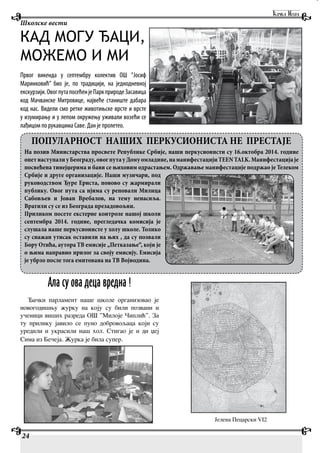 24
Школске вести
КАД МОГУ ЂАЦИ,
МОЖЕМО И МИ
Првог викенда у септембру колектив ОШ ”Јосиф
Маринковић” био је, по традицији, на једнодневној
екскурзији.ОвогпутапосећенјеПаркприродеЗасавица
код Мачванске Митровице, највеће станиште дабара
код нас. Видели смо ретке животињске врсте и врсте
у изумирању и у лепом окружењу уживали возећи се
лађицом по рукавцима Саве. Дан је пролетео.
ПОПУЛАРНОСТ НАШИХ ПЕРКУСИОНИСТА НЕ ПРЕСТАЈЕ
На позив Министарства просвете Републике Србије, наши перкусионисти су 16.октобра 2014. године
опетнаступалиуБеограду,овогпутауДомуомладине,наманифестацијиTEENTALK.Манифестацијаје
посвећена тинејџерима и бави се њиховим одрастањем. Одржавање манифестације подржао је Телеком
Србије и друге организације. Наши музичари, под
руководством Ђуре Ернста, поново су жармирали
публику. Овог пута са нјима су реповали Милица
Сабовљев и Јован Вребалов, на тему ненасиља.
Вратили су се из Београда презадовољни.
Приликом посете екстерне контроле нашој школи
септембра 2014. године, прегледачка комисија је
слушала наше перкусионисте у холу школе. Толико
су снажан утисак оставили на њих , да су позвали
Бору Отића, аутора ТВ емисије „Петказање“, који је
о њима направио прилог за своју емисију. Емисија
је убрзо после тога емитована на ТВ Војводина.
Ала су ова деца вредна !
Ђачки парламент наше школе организовао је
новогодишњу журку на коју су били позвани и
ученици виших разреда ОШ ”Милоје Чиплић”. За
ту прилику јавило се пуно добровољаца који су
уредили и украсили наш хол. Стигао је и ди џеј
Сима из Бечеја. Журка је била супер.
Јелена Пецарски VI2
 