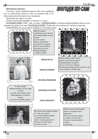 26
Поштовани читаоче,
Учествуј у нашој забавној игрици. Овог пута одабрали
смо за тајанствене личности неке од ученика који су на
било који начин обележили ову генерацију.
Препознај свог друга са слике ,
повежи његову фотографију са именом , а затим ...
ОСНОВНИ НИВО : Обој рам за слику ; СРЕДЊИ НИВО : Слободно нацртај бркове ономе за кога
сматраш да треба да их има ; НАПРЕДНИ НИВО: Додај свој, по могућности , паметан коментар.
УПОЗОРЕЊЕ: За сваку увреду добијају се негативни поени.
Нећу да лажем:
хамбургер зачас смажем.
На главној проби чак два
комада
па ето ти јада!
Кад ја тако решим,
нек диша кесу дреши.
Шта ћу кад сам Муса
па волим да кусам.
Шешир накриви,
у здрављу живи!
Е, моја лудице!
Избаци бубице и дечаке црне
и плаве
из своје лепе, мудре главе!
Биће времена за љубав и
дечаке,
а сад учи и решавај задатке.
Витка, висока, лепа и блага,
свима у школи веома драга.
На радионицама не дрема,
зато се на дуги пут спрема.
Не мора нам оданде донети сатове и сир,
само по Милку, и биће мир!
Молим лепо, без дискусије,
мени су на првом месту
перкусије.
Ни гусле ми нису стране,
а и репер сам без мане.
За шалу и музику просто
скован,
а име ми је - - - - - - - - - .
ЈОВАН ИСАИ
ЂОРЂЕ ЈЕЛИЦКИ
ДРАГИЦА НИКОЛИЋ
ГЕОРГИЈЕ ЈАГАРЧЕВ
ДУЊА ИБРАЈТЕР
Не волим много народне бајке,
Ал’ име ми је свето,
по легенди убијам аждајке.
У девојке упро очи,
хоће л’ која да прискочи?
И данас ме много воле,
од миља ме зову - - - - .
 