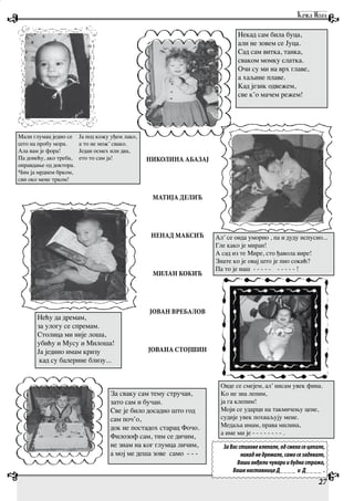 27
Нећу да дремам,
за улогу се спремам.
Столица ми није лоша,
убићу и Мусу и Милоша!
Ја једино имам кризу
кад су балерине близу...
Мали глумац једио се
што на пробу мора.
Ала вам је фора!
Па донећу, ако треба,
оправдање од доктора.
Чим ја мрднем брком,
сви око мене трком!
Ја под кожу уђем лако,
а то не мож’ свако.
Један осмех или два,
ето то сам ја!
За сваку сам тему стручан,
зато сам и бучан.
Све је било досадно што год
сам поч’о,
док не постадох старац Фочо.
Филозоф сам, тим се дичим,
не знам на ког глумца личим,
а мој ме деша зове само - - -
Овде се смејем, ал’ нисам увек фина.
Ко не зна лепим,
ја га клепим!
Моји се ударци на такмичењу цене,
судије увек похваљују мене.
Медаља имам, права милина,
а име ми је - - - - - - - - .
Ал’ се онда уморио , па и дуду испусио...
Гле како је миран!
А сад из те Мире, сто ђавола вире!
Знате ко је овај што је пио сокић?
Па то је наш - - - - - - - - - - !
Некад сам била буца,
али не зовем се Јуца.
Сад сам витка, танка,
сваком момку слатка.
Очи су ми на врх главе,
а хаљине плаве.
Кад језик одвежем,
све к’о мачем режем!
НИКОЛИНА АБАЗАЈ
МАТИЈА ДЕЛИЋ
НЕНАД МАКСИЋ
МИЛАН КОКИЋ
ЈОВАН ВРЕБАЛОВ
ЈОВАНА СТОЈШИН
ЗаВасстиховеклепале,одсмехасецепале,
никаднедремале,самосезадевале,
Вашианђеличувариибуднастража,
ВашенаставницеД____ и Д____ .
 