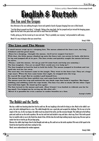 28
English & Deutsch
Рубрику уређују: Павле Бобић и Александра Јелић
The Fox and the Grapes
One afternoon a fox was walking through a forest and spotted a bunch of grapes hanging from over a lofty branch.
“Just the thing to quench my thirst,” it thought. Taking a few steps back, the fox jumped and just missed the hanging grapes.
Again the fox took a few paces back and tried to reach them but still failed.
Finally, giving up, the fox turned up its nose and said, “They’re probably sour anyway,” and proceeded to walk away.
Moral: It’s easy to despise what you cannot have.
Aesop’s fable
The Lion and The Mouse
A small mouse crept up to a sleeping lion. The mouse admired the lion›s ears, his long
whiskers and his great mane.
«Since he›s sleeping,» thought the mouse, «he›ll never suspect I›m here!»
With that, the little mouse climbed up onto the lion›s tail, ran across its back, slid down
its leg and jumped off of its paw. The lion awoke and quickly caught the mouse between
its claws.
«Please,» said the mouse, «let me go and I›ll come back and help you someday.»
The lion laughed, «You are so small! How could you ever help me?»
The lion laughed so hard he had to hold his belly! The mouse jumped to freedom and ran
until she was far, far away.
The next day, two hunters came to the jungle. They went to the lion›s lair. They set a huge
rope snare. When the lion came home that night, he stepped into the trap.
He roared! He wept! But he couldn›t pull himself free.
The mouse heard the lion›s pitiful roar and came back to help him.
The mouse eyed the trap and noticed the one thick rope that held it together. She began
nibbling and nibbling until the rope broke. The lion was able to shake off the other ropes
that held him tight. He stood up free again!
The lion turned to the mouse and said, «Dear friend, I was foolish to ridicule you for be-
ing small. You helped me by saving my life after all!»
Moral: It is possible for even a mouse to confer benefits on a lion.
Aesop’s fable
The Rabbit and the Turtle
One day a rabbit was boasting about how fast he could run. He was laughing at the turtle for being so slow. Much to the rabbit’s sur-
prise, the turtle challenged him to a race. The rabbit thought this was a good joke and accepted the challenge. The fox was to be the
umpire of the race. As the race began, the rabbit raced way ahead of the turtle, just like everyone thought. The rabbit got to the halfway
point and could not see the turtle anywhere. He was hot and tired and decided to stop and take a short nap. Even if the turtle passed
him, he would be able to race to the finish line ahead of him. All this time the turtle kept walking step by step by step. He never quit no
matter how hot or tired he got. He just kept going.
However, the rabbit slept longer than he had thought and woke up. He could not see the turtle anywhere! He went at full-speed to the
finish line but found the turtle there waiting for him.
Moral: never underestimate the weakest opponent.
Aesop’s fable
 