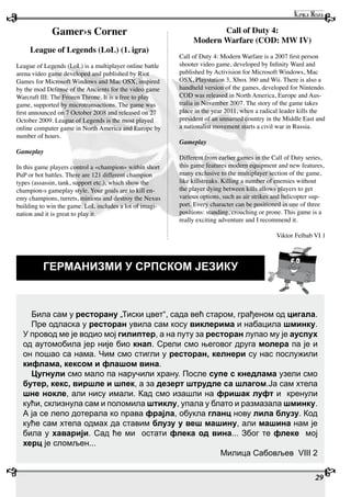 29
ГЕРМАНИЗМИ У СРПСКОМ ЈЕЗИКУ
Била сам у ресторану „Тиски цвет“, сада већ старом, грађеном од цигала.
Пре одласка у ресторан увила сам косу виклерима и набацила шминку.
У провод ме је водио мој гилиптер, а на путу за ресторан лупао му је ауспух
од аутомобила јер није био кнап. Срели смо његовог друга молера па је и
он пошао са нама. Чим смо стигли у ресторан, келнери су нас послужили
кифлама, кексом и флашом вина.
Цугнули смо мало па наручили храну. После супе с кнедлама узели смо
бутер, кекс, виршле и шпек, а за дезерт штрудле са шлагом.Ја сам хтела
шне нокле, али нису имали. Кад смо изашли на фришак луфт и кренули
кући, склизнула сам и поломила штиклу, упала у блато и размазала шминку.
А ја се лепо дотерала ко права фрајла, обукла гланц нову лила блузу. Код
куће сам хтела одмах да ставим блузу у веш машину, али машина нам је
била у хаварији. Сад ће ми остати флека од вина... Због те флеке мој
херц је сломљен...
Милица Сабовљев VIII 2
Gamer›s Corner
League of Legends (LoL) (1. igra)
League of Legends (LoL) is a multiplayer online battle
arena video game developed and published by Riot
Games for Microsoft Windows and Mac OSX, inspired
by the mod Defense of the Ancients for the video game
Warcraft III: The Frozen Throne. It is a free to play
game, supported by microtransactions. The game was
first announced on 7 October 2008 and released on 27
October 2009. League of Legends is the most played
online computer game in North America and Europe by
number of hours.
Gameplay
In this game players control a «champion» within short
PuP or bot battles. There are 121 different champion
types (assassin, tank, support etc.), which show the
champion›s gameplay style. Your goals are to kill en-
emy champions, turrets, minions and destroy the Nexus
building to win the game. LoL includes a lot of imagi-
nation and it is great to play it.
Call of Duty 4:
Modern Warfare (COD: MW IV)
Call of Duty 4: Modern Warfare is a 2007 first person
shooter video game, developed by Infinity Ward and
published by Activision for Microsoft Windows, Mac
OSX, Playstation 3, Xbox 360 and Wii. There is also a
handheld version of the games, developed for Nintendo.
COD was released in North America, Europe and Aus-
tralia in November 2007. The story of the game takes
place in the year 2011, when a radical leader kills the
president of an unnamed country in the Middle East and
a nationalist movement starts a civil war in Russia.
Gameplay
Different from earlier games in the Call of Duty series,
this game features modern equipment and new features,
many exclusive to the multiplayer section of the game,
like killstreaks. Killing a number of enemies without
the player dying between kills allows players to get
various options, such as air strikes and helicopter sup-
port. Every character can be positioned in one of three
positions: standing, crouching or prone. This game is a
really exciting adventure and I recommend it.
Viktor Felbab VI 1
 