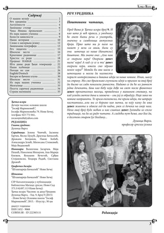 РЕЧ УРЕДНИКА
Поштовани читаоци,
Пред Вама је Ђачка искра број 9. И
као што је већ пракса, у уводнику
ће опет бити речи о употреби,
значењу и симболици актуелног
броја. Прво што ми је пало на
памет у вези са овим, били су
они штенци из наше (банатске)
баштине. Ма знате оно: „Ала нам
се окерила кера! Окерила девет
мали’ кера! А кад су се и ти’ девет
окерили кера, имали смо здраво
млого кера!“ Можда би ова шала о
штенцима и могла да наговести
пораст интересовања и давања идеја за наше новине. Ипак, шалу
на страну. Ми смо брижљиво скупљали идеје и прилоге за овај број
да бисмо их сада показали јавности. Надамо се да ће их јавност
једва дочекати, баш као бебу која дође на свет после фамозних
девет пренаталних месеци, проведених у мамином стомаку, па
кад угледа светло дана и закмечи – сви јој се обрадују. Није лако ни
новине направити. Те криза економска, те криза идеја, те штрајк
наставника...али ми се боримо као мачка, за коју кажу да има
девет живота и одакле год да падне, увек се дочека на своје ноге.
Нека овај број буде моћан и као славних девет Југовића из епске
традиције, па да их радо читате. А следећи пут ћемо, ако Бог да,
о десетом старом Југ Богдану...
Душица Варга,
професор српског језика
Ђачка искра
Дечији часопис основне школе
”Јосиф Маринковић”,
Јосифа Маринковића 79, Нови Бечеј,
тел/факс 023 771 041,
zocaosjmnb@yahoo.com
РЕДАКЦИЈА
Главни уредник:
Душица Варга
Сарадници: Јелена Чивчић, Јасмина
Гарчев, Весна Цуцућ, Драгица Бачкалић,
Дражана Богданов, Павле Бобић,
Александра Јелић, Милосава Стевковић,
Маја Видаковић
Новинари: Валентина Јагарчев, Маја
Пешић, Николина Михајлов, Ана Марија
Кнежев, Вукашин Вучетић, Срђан
Стојановски, Теодора Радић, Светлана
Дражић
Графички дизајн:
“Штампарија Бачкалић” Нови Бечеј
Штампа:
”Штампарија Бачкалић” Нови Бечеј
CIP-Каталогизација у публикацији
Библиотека Матице српске, Нови Сад
373.3/4(497.113 Нови Бечеј)
Ђачка искра: Часопис за децу/Уредник
Душица Варга. - Год. 9, Број 9 (2015)
- Нови Бечеј: Основна школа ”Јосиф
Маринковић”, 2015. - Илустр.; 30 цм
двапут годишње
ISSN 1452 - 9068
COBISS.SR - ID 222383111
Садржај
О нашем музеју ............................................................... 2
Реч уредника ................................................................... 3
Актуелности ...................................................................... 4
Занимање столар ........................................................ 6
Чика Мишка проналазач ............................ 7
Из пера наших ученика ........................................... 8
Болести зависности ....................................................... 9
Наши ветерани ......................................................... 10
Слово о матерњем језику ..................................... 12
Занимљива географија ............................................ 13
Реч педагога ........................................................... 15
Школске вести ................................................. 16
Креативне радионице .......................................... 17
Христос се роди ................................................. 18
Пројекат НАВАК .................................................. 21
Шта данас раде ђаци генерације ..... 22
Наши љубимци ...................................................... 25
Погоди ко сам ....................................................... 26
English/Deutsch ............................................ 28
Бисери из ђачких клупа ........................................... 30
Школске вести ................................................. 31
Из пера наших ученика .............................. 32
Мозгалице ............................................................................ 33
Посета сарачкој радионици .......................... 34
Страна малишана ......................................................... 35
Редакција
3
 