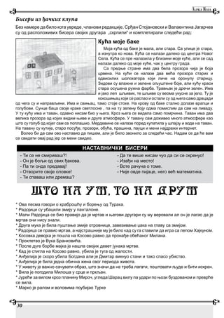 30
Без намере да било кога увреде, чланови редакције, Срђан Стојановски и Валаентина Јагарчев
су од расположивих бисера својих другара „скрпили“ и комплетирали следећи рад:
Кућа моје баке
Моја кућа од баке је мала, али стара. Са улице је стара,
а изнутра ко нова. Кућа се налази далеко од центра Новог
Села. Кућа се пре налазила у близини моје куће, али се сад
налази далеко од моје куће, чак у центру града.
Са предње стране има два бела прозора чија је боја
црвена. На кући се налазе два већа прозора старих и
одвисилих шолокатора који личе на оронулу старицу.
Зидови су влажне и зелене ољуштене боје, али кућу краси
стара осушена ружна фарба. Травњак је дречи зелен. Има
и јако леп шљивик, те шљиве су веома укусне за јело. Ту је
кокошињац који се распао и остали су од њега само дрвцади
од чега су и направљени. Има и свињац, тамо стоје стоке. На крову од баке стално долазе врапци и
голубови. Сунце баца своје краке светлосне , па на ту зелену боју одма помислим да сам на ливаду.
У ту кућу има и таван, одавно нисам био у њега. Кроз њега се видела само помрчина. Таван има два
велика прозора од којих видим њиве и друге атмосфере. У тавану сам доживео много атмосфере као
што су голуб од којег сам се поплашио. Мердевине се налазе поред купатила у шпајзу и воде на таван.
На тавану су кутије, старо посуђе, прозори, обућа, прашина, пауци и мени најдражи интернет.
Волео би да сам ово наставио да пишем, али је било звонило за следећи час. Надам се да ће вам
се свидети овај рад јер се мени свидео.
Бисери из ђачких клупа
{TO NA UM, TO NA DRUM
- Ти се не смириваш?!
- Он је бољи од свих ђакова.
- Па ти онда предавај!
- Отворите своје оловке!
- Ти спаваш или дремаш?
- Да те више нисам чуо да си се окренуо!
- Изађи на место!
- Воте рачуна о томе.
- Није овде пијаце, него већ математика.
НАСТАВНИЧКИ БИСЕРИ
* Ова песма говори о храброшћу и борењу од Турака.
* Радојици су убацили змију у панталоне.
* Мали Радојица се био правијо да је мртав и његови другари су му веровали ал он је лагао да је
мртав они нису знали.
* Друга мука је била пуштање змије отровнице, завезивање џака на главу са змијом.
* Радојица се правио мртав, а најстрашније му је било кад су га ставили да игра са лепом Хајкуном.
* Косовка девојка је пошла на Косово равно да пронађе обећаног Милана.
* Проклетао је Вука Бранковића.
* После дуге борбе мајка је нашла својих девет јунака мртве.
* Кад је стигла на Косово равно, убила је туга од жалости.
* Анђелија је скоро убила Богдана али је Дмитар викнуо стани и тако спасо убиство.
* Анђелија је била једна обична жена свог периода живота.
* У животу је важно сачувати образ, што значи да не треба лагати, поштовати људе и бити искрен.
* Вила је погодила Милоша у срце и пркљан.
* Јурећи за вилом кроз планину Мироч, угледа Шарац вилу па удари по њози буздованом и преврће
се вила.
* Марко је ралом и воловима поубијао Турке
 