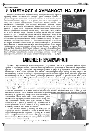 31
Школске вести
РАДИОНИЦЕ ИНТЕРКУЛТУРАЛНОСТИ
Пројекат „Мултипликација- живети толерантно “ је дугорочни , мрежни и едукативни пројекат који се
спроводи на територији Војводине уз подршку и сарадњу са Pestalozzi фондацијом из Швајцарске и Добротворног
друштва „Панонија“ , партнера и координатора пројекта. У пројекат су партнерски и активно укључене
организације из осам градова Војводине и то локалнe невладине организације које су носиоци пројекта на
локалном нивоу и средње школе које су партнери и програмски сарадници. Група „ Paad“ је носилац пројекта на
локалном нивоу код нас, a Средња школа је партнер и програмски сарадник. Од пре шест година прикључила
нам се и Основна школа ,,Милоје Чиплић“,а ове године и Основна школа “Јосиф Маринковић“. Главни циљ
пројекта је учење толеранције и прихватање заједничког живота, кроз програме образовања. Пројекат је намењен
средњошколцима и старијим основцима који кроз интеркултуралне радионице , планирањем и реализацијом
локалних акција, кроз дискусије и слично , уче нова знања и вештине и тиме се припремају да постану одговорни
и активни носиоци друштва.
Од фебруара 2006. године у средњој школи се одржавају радионице интеркултуралности где се млади
различитих националних и верских опредељења међусобно упознају кроз садржаје који се баве личним
идентитетом, појмом културе и њеним чиниоцима, упознавањем различитих култура, настанком и сузбијањем
предрасуда и стереотипа, ненасилном комуникацијом и
толеранцијом. Млади који прођу кроз радионице имају
прилику да стечено знање примене кроз различите акције које
сами осмишљавају. Такође им се пружа прилика да бораве
у дечијем селу у Трогену у Швајцарској , да тамо живе и
раде са вршњацима из целе Европе и на делу провере идеје
мултикултуталности, ненасиља и толеранције.
И ове школске године, у периоду од 4.фебруара до
20.фебруара, двадесет ученика из средње и основне школе
у пратњи три супервизора боравиће у Трогену. Из Основне
школе „Јосиф Маринковић“ ове године у Швајцарску путују :
Драгица Николић, Милица Сабовљев, Теодора Радић, Недељко
Нешић и Владимир Димитријевић.
Текст припремила Дијана Боберић
Поводом Дана школе, који је одржан 13. маја, наша драмска секција играла је
представу „Марко Краљевић и Муса Кесаџија“, аутора Мирољуба Недовића. То
је једна модерна еколошка бајка, базирана на мотивима из епске поезије, са увек
актуелним еколошким порукама да је природа једна и да је морамо чувати као
очи у глави. Глумачка екипа у саставу: Матија Делић, Милош Аћимовић, Јован
Исаи,Никола Васиљевичжћ, Јован Милинов, Александра Станковић, Милица
Сабовљев, Ивана Тортоски, Ненад Максић, Ђорђе Јелицки, Драган Бељуц, Никола
Попетру и Милан Кокић, дали су свој максимум и представа је била одлична.
Плесни студио Step up допринео је општем утиску и лепоти представе, а увежбала
их је Јелена Сабљић. Мира Стевковић и Миодраг Весков били су техничка
подршка, а Рале Дујин музичка пратња. Костиме и сценографију радила је, на
наше велико задовољство, Моња Јованов, а режија је била поверена, као и много
пута до сада, наставницама Душици Варги и Дражани Богданов. Све у свему,
представа је побрала похвале и аплаузе, а много важније од свега је то што је, на
идеју самих ученика – глумаца играна још два пута до краја јуна у хуманитарне
сврхе. Приходи од играња представе, који нису били мали ( око 30.ооо динара)
уплаћени су на рачун угрожених од мајских поплава. Оно што је сакупио Дом
културе Нови Бечеј (око 16.000 дин.) уплаћено је на рачун буџета Републике
Србије са назнаком „за поплављене“, а остатак на рачун Основне школе „Петар
Враголић“ из Љубовије.Сви смо поносни што смо дали допринос и помоћ у овој
великој невољи, а поготово што је идеја за то потекла од наше деце. Д.Варга
И УМЕТНОСТ И ХУМАНОСТ НА ДЕЛУ
 