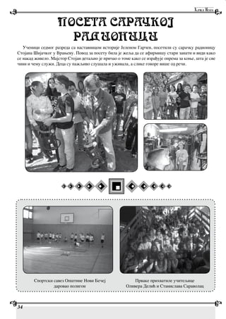 34
POSETA SARA:KOJ
RADIONICI
Ученици седмог разреда са наставницом историје Јеленом Гарчев, посетили су сарачку радионицу
Стојана Шијачког у Врањеву. Повод за посету била је жеља да се афирмишу стари занати и види како
се накад живело. Мајстор Стојан детаљно је причао о томе како се израђује опрема за коње, шта је све
чини и чему служи. Деца су пажљиво слушала и уживала, а слике говоре више од речи.
Спортски савез Општине Нови Бечеј
даровао полигон
Прваке прихватиле учитељице
Оливера Делић и Станислава Сараволац
 