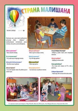 Посетили смо и овог пута предшколску
установу „Пава Сударски“ и
предшколцима постављали разна
питања.Евоштасунамодговарали.
Штасурекламе?
-Тамосваштапокажу.
Косуполитичари?
-Тосуљудикојииспоручујупошту.
Штарадибиблиотекарка?
-Онаделикњигељудима.
Штаједијета?
-То је кад морамо мање да једемо јер не
смемопуно.
Штајељубомора?
-Кадсиљутнамамуитату.
Штајеопштина?
-Тојегдедајукредит.
КојесветиСава?
-Човеккојикрсти.
Штајефакултет?
-Тојекадучишзараднимстолом.
АкојеАлбертАнштајн?
-Алберт је један човек што поправља
камионе.
Штајешубара?
-Шубарајевеликавода.
Којепредседник?
-То је онај што говори на ТВ и седи у
фотељи.
АМаркоКраљевић?
-Човеккојииденапосаодабибиогазда.
КЕФАЛИЦЕ
Са предшколцима разговарали: Маја Пешић, Николна Михајлов, Ана Марија Кнежев и Вукашин Вучетић
 