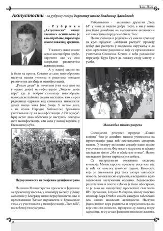 - Р у б р и к а
„Актуелности“ нашег
часописа осмишљена је
као обраћање директора
школелокалнојсредини.
У животу сваке школе
седам месеци брзо прође,
нарочито ако су они
испуњени различитим
активностима.
А у нашој школи их
је било на претек. Сетимо се само многобројних
наступа наших ученика и родитеља поводом
различитих догађаја и манифестација.
„Ритам душе“ је почетком јуна наступао на
угледној дечјој манифестацији „Змајеве дечје
игре“ где је побрао симпатије многобројне
новосадске публике својим наступом, као и кроз
радионице одржане код споменика знаменитог
дечјег писца чика Јове Змаја. У истом дану,
а на позив Народне библиотеке Зрењанин
учествовали су на манифестацији „Ноћ музеја“.
Крај истог дана обележен је наступом поводом
исте манифестације, али сада у нашој вароши, у
Главашевој кући.
Перкусионисти на Змајевим дечијим играма
На позив Министарства просвете и Јединице
за превенцију насиља, у новембру месецу, у Дому
омладине у Београду наши перкусионисти, као и
представници Ђачког парламента и Вршњачког
тима, су учествовали у манифестацији „Teen talk“,
посвећеној тинејџерима.
Риболовачко - еколошко друштво „Тиса
63“ у нама је видело добре госте, а ми у њима
још боље домаћине на заједничким еколошким
активностима поред саме обале Тисе.
Наши ученици и родитељи су имали прилику
да кроз пројекат „Активан распуст“ проведу
добар део распуста у школском окружењу и да
кроз креативне радионице које су организовали
учитељица Споменка Кочиш и вођа радионице
перкусија Ђура Ернст да покажу своју машту и
умеће.
Маскенбал нижих разреда
Специјални резерват природе „Слано
копово“ био је домаћин нашим ученицима на
презентацији рада већ постављених соларних
панела. У оквиру еколошке секције наше школе
учестовали смо на Фестивалу ждралова и заједно
одгледали филм „Ми и о(п)стале птице“. Након
одгледаног филма одржана је и дебата.
Са нестрпљењем очекивана екстерна
комисија Министарства просвете посетила нас
је већ на почетку школске године. Комисију,
која је оцењивала рад свих актера школског
живота, дочекали смо спремни, а испратили врло
задовољни заслуженим оценама. Задовољство
резултатима и постигнућима је било обострано,
те је тако на инцијативу просветног саветника
ШУ Зрењанин, Татјане Михајлов, школу посетио
новинар Бора Отић и својом камером забележио
део наших школских активности. Наступи
јединственог хора родитеља и перкусиониста, на
које смо сви поносни, привукли су пажњу шире
заједнице, те су се као феномен школског живота,
Актуелности - за рубрику говори директор школе Владимир Давидовић
4
 