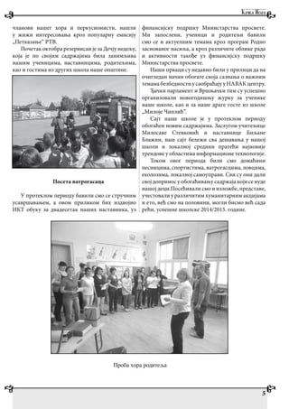 5
чланови нашег хора и перкусионисти, нашли
у жижи интересовања кроз популарну емисију
„Петказање“ РТВ.
Почетак октобра резервисан је за Дечју недељу,
која је по својим садржајима била занимљива
нашим ученицима, наставницима, родитељима,
као и гостима из других школа наше општине.
Посета ватрогасаца
У протеклом периоду бавили смо се стручним
усавршавањем, а овом приликом бих издвојио
ИКТ обуку за двадесетак наших наставника, уз
финансијску подршку Министарства просвете.
Ми запослени, ученици и родитељи бавили
смо се и актуелним темама кроз програм Родно
заснованог насиља, а кроз различите облике рада
и активности такође уз финансијску подршку
Министарства просвете.
Наши прваци су недавно били у прилици да на
очигледан начин обогате своја сазнања о важним
темамабезбедностиусаобраћајууНАВАКцентру.
Ђачки парламент и Вршњачки тим су успешно
организовали новогодишњу журку за ученике
наше школе, као и за наше драге госте из школе
„Милоје Чиплић“.
Сајт наше школе је у протеклом периоду
обогаћен новим садржајима. Заслугом учитељице
Милосаве Стевковић и наставнице Биљане
Блажин, наш сајт бележи сва дешавања у нашој
школи и локалној средини пратећи најновије
трендове у областима информационе технологије.
Током овог периода били смо домаћини
песницима, спортистима, ватрогасцима, ловцима,
еколозима, локалној самоуправи. Сви су они дали
својдоприносуобогаћивањусадржајакојисенуде
нашој деци.Посећивали смо и изложбе, представе,
учестовали у различитим хуманитарним акцијама
и ето, већ смо на половини, могли бисмо већ сада
рећи, успешне школске 2014/2015. године.
Проба хора родитеља
 