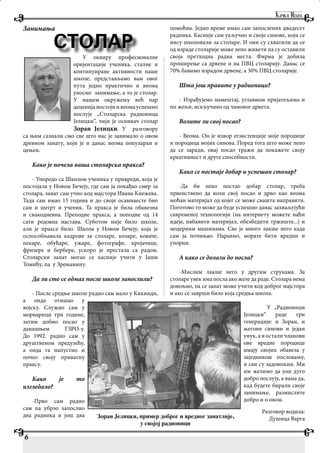 Занимања
У оквиру професионалне
оријентације ученика, сталне и
континуиране активности наше
школе, представљамо вам овог
пута једно практично и веома
уносно занимање, а то је столар.
У нашем окружењу већ пар
деценијапостојиивеомауспешно
послује „Столарска радионица
Јелицки“, чији је оснивач столар
Зоран Јелицки. У разговору
са њим сазнали смо све што нас је занимало о овом
древном занату, који је и данас веома популаран и
цењен.
Како је почела ваша столарска пракса?
- Упоредо са Школом ученика у привреди, која је
постојала у Новом Бечеју, где сам ја похађао смер за
столара, занат сам учио код мајстора Ивана Кнежева.
Тада сам имао 15 година и до своје осамнаесте био
сам и шегрт и ученик. Та пракса је била обавезна
и свакодневна. Преподне пракса, а поподне од 14
сати редовна настава. Суботом није било школе,
али је праксе било. Школа у Новом Бечеју, која је
оспособљавала кадрове за столаре, коларе, коваче,
пекаре, обућаре, ужаре, фотографе, кројачице,
фризере и бербере, ускоро је престала са радом.
Столарски занат могао се касније учити у Јаши
Томићу, па у Зрењанину.
Да ли сте се одмах после школе запослили?
- После средње школе радио сам мало у Кикинди,
а онда отишао у
војску. Служио сам у
морнарици три године,
затим добио посао у
данашњем ГЗРО-у.
До 1992. радио сам у
друштвеном предузећу,
а онда га напустио и
почео своју приватну
праксу.
Како је то
изгледало?
-Прво сам радио
сам па убрзо запослио
два радника и још два
помоћна. Једно време имао сам запослених двадесет
радника. Касније сам укључио и своје синове, који се
нису школовали за столаре. И они су схватили да се
од израде столарије може лепо живети па су оставили
своја претходна радна места. Фирма је добила
проширење са дрвене и на ПВЦ столарију. Данас се
70% бавимо израдом дрвене, а 30% ПВЦ столарије.
Шта још правите у радионици?
- Израђујемо намештај, углавном пријатељима и
по жељи, искључиво од чамовог дрвета.
Волите ли свој посао?
- Веома. Он је извор егзистенције моје породице
и породица мојих синова. Поред тога што може лепо
да се заради, овај посао тражи да покажете своју
креативност и друге способности.
Како се постаје добар и успешан столар?
-Да би неко постао добар столар, треба
првенствено да воли свој посао и дрво као веома
моћан материјал од којег се може свашта направити.
Поготово то може да буде успешно данас захваљујући
савременој технологији (на интернету можете наћи
идеје, набавити материјал, обезбедити тржиште...) и
модерним машинама. Све је много лакше него када
сам ја почињао. Наравно, морате бити вредни и
упорни.
А како се долази до посла?
-Мислим лакше него у другим струкама. За
столаре увек има посла ако желе да раде. Столара нема
довољно, па се занат може учити код доброг мајстора
и ако се заврши било која средња школа.
У „Радионици
Јелицки“ раде три
генерације: и Зоран, и
његови синови и један
унук, а и остали чланови
ове вредне породице
имају својих обавеза у
заједником пословању,
и сви су задовољни. Ми
им желимо да још дуго
добро послују, а вама да,
кад будете бирали своје
занимање, размислите
добро и о овом.
Разговор водила:
Душица Варга
6
СТОЛАР
Зоран Јелицки, пример доброг и вредног занатлије,
у својој радионици
 