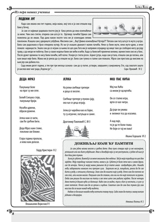 ДЕДА МРАЗ
Пахуљице беле
на праг су ми селе.
Белић Снешко стоји,
пахуљице броји.
Носићи црвени,
образи румени.
Јелка нам се кити,
сви ће срећни бити.
Деда Мраз нам стиже,
поклони све ближе.
Стара година пролази,
а нова нам долази.
Хајду Кристијан II 2
8
Из пера наших ученика
ЛЕДЕНИ ЈУГ
Када сам имала око пет година, моја мама, мој тата и ја смо отишли код
баке у Бечеј.
Ја сам се највише радовала посети јер је бака рекла да има изненађење
за мене. Чим смо стигли, открила сам шта је то. Одговор: пачићи! Одмах сам
пожелела да их имам. Пар дана након посете тата ме је изненадио лепим
поклоном.Изашласамудвориштеузбуђена.Мислиласам:„Вау!Дивноизненађење!Кутија?!“Питаласамтатуштајетожутоунутра.
Била сам радознала и брзо отворила кутију. Из ње је изашло дванаест малих пачића. Неки cу били жути, неки жуто-црни, а неки
помало наранџасти. Знала сам да се играм са њима по цео дан.Тата им је направио оградицу од жице тако да слободно могу да једу
траву, а да нигде не побегну. Они су сваке недеље били све већи и већи. Када су били већ прилично велики, преместили смо их у бокс.
После дужег времена то нису били пачићи, већ патке. Ускоро је стигла јесен. Једног јутра, када сам устала, отишла сам до патака, али
њих више није било. Мама ми је рекла да су отишле на југ. Била сам тужна и стално сам плакала. Убрзо сам престала да мислим на
њих јер сам добила пса.
Сада имам десет година, а тек пре три месеца сазнала сам да су патке, уствари, завршиле у замрзивачу. Ето, сад схватате зашто
је наслов овог мог рада„Ледени југ“... Сара Вуковић IV 2
ДОЖИВЉАЈ КОЈИ ЋУ ПАМТИТИ
Ја сам једно веома весело и срећно дете. Има пуно ствари које су ме насмејале,
уплашилеилимибилеузбудљиве.Имаидогађајакојисумерастужили,аједанодњихје
биобашјакотужан.
Билајесубота.Викендјезаменеомиљенидеонедеље.Тадјемојапородицапоцеодан
заједно. Моју породицу чинимо тата, мама и ја. Субота је била лепа као и свака друга,
све до вечери. Увече је мојој мами јављено да је тата имао саобраћајни удес. Никада
нећу заборавити мамине очи препуне суза. Загрлила ме је, пољубила, рекла да ће све
бити у реду, и отишла у болницу. Знао сам да ништа није у реду. Хтео сам да плачем на
савглас,алинисаммогао.Покушаосамдаспавам,алиминитонијеполазилозаруком.
Онда сам решио да мислим на тату и све лепо што смо радили заједно. После четири
дана тата је дошао кући из болнице. Када сам га видео, туга и бол су нестали, а сузе су
саме потекле. Почео сам да га грлим и љубим. Схватио сам да сам био тужан јер сам
мислиодагавишеникаднећувидети.
Надамседавишеникаданећуосетититаквутугу.Садазнамдататуимамуволим
једнакоибескрајно.
НемањаЛегењиIV2
ЈЕЛКА
На јелки свећице трепере
и деца се веселе.
Свећице трепере у пуном сјају,
око ње се деца играју.
Јелка је чаробна као из бајке,
ту су играчке, патуљци и санке.
Драгомир Павловић С. III 3
МОЈ ПАС КИЋА
Мој пас Кића
са мном је од вртића.
Он се стално игра,
врти се као чигра.
Да једе он ужива
и великог пса да изазива.
А кад лаје,
то је да те боли глава.
Не боји се тај ни лава!
Ивана Гедошев VI 2
Влашкалин ВојиславV1
 