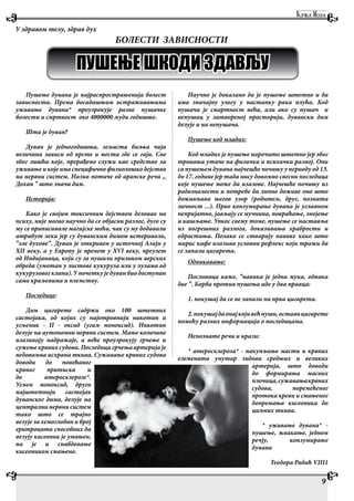 Пушење дувана је најраспрострањенија болест
зависности. Према досадашњим истраживањима
уживање дувана* проузрокује разне пушачке
болести и смртност око 4000000 људи годишње.
Шта је дуван?
Дуван је једногодишња, зељаста биљка чија
величина зависи од врсте и места где се гаји. Све
због лишћа које, прерађено служи као средство за
уживање и које има специфично физиолошко дејство
на нервни систем. Назив потиче од арапске речи ,,
Дохан ” што значи дим.
Историја:
Како је својим токсичним дејством деловао на
психу, није могао научно да се објасни разлог, дуго су
му се приписивале магијске моћи, чак су му додавали
атрибут лека јер су дуванским димом истеривали,
”зле духове”. Дуван је откривен у источној Азији у
XII веку, а у Европу је пренет у XVI веку, преузет
од Индијанаца, који су га пушили приликом верских
обреда (умотан у листове кукуруза или у лулама од
кукурузовогклипа).Упочеткуједуванбиодоступан
само краљевима и племству.
Последице:
Дим цигарете садржи око 100 штетних
састојака, од којих су најотровнији никотин и
угљеник - II - оксид (угаљ моноксид). Никотин
делује на аутономни нервни систем. Мање количине
изазивају надражаје, а веће проузрокују грчење и
сужење крвних судова. Последица грчења артерија је
недовољна исхрана ткива. Сужавање крвних судова
доводи до повећаног
крвног притиска и
до атеросклерозе*.
Угљен моноксид, други
најштетнији састојак
дуванског дима, делује на
централни нервни систем
тако што се трајно
везује за хемоглобин и број
еритроцита способних да
везују кисеоник је умањен,
па је и снабдевање
кисеоником смањено.
Научно је доказано да је пушење штетно и да
има значајну улогу у настанку рака плућа. Код
пушача је смартност већа, али ако су пушач и
непушац у затвореној просторији, дувански дим
делује и на непушача.
Пушење код младих:
Код младих је пушење нарочито штетно јер због
тровања утиче на физички и психички развој. Они
са пушењем дувана најчешће почињу у периоду од 13.
до 17. године јер тада нису довољно свесни последица
које пушење може да изазове. Најчешће почињу из
радозналости и потребе да лично доживе оно што
доживљава његов узор (родитељ, друг, позната
личност ...). Прво конзумирање дувана је углавном
непријатно, јављају се мучнина, повраћање, знојење
и кашљање. Упкос свему томе, пушење се наставља
из погрешних разлога, доказивања храбрости и
одрастања. Полако се стварају навике како што
мирис кафе изазива условни рефлекс који тражи да
се запали цигарета.
Одвикавање:
Пословица каже, ”навика је једна мука, одвика
две ”. Борба против пушења иде у два правца:
1. покушај да се не запали ни прва цигарета.
2.покушајдаонајкојивећпуши,оставицигарете
помоћу разних информација о последицама.
Непознате речи и ирази:
* атеросклероза* - накупљање масти и крвних
елемената унутар зидова средњих и великих
артерија, што доводи
до формирања масних
плочица,сужавањакрвних
судова, поремећеног
протока креви и смањеног
допремања кисеоника до
циљних ткива.
* уживање дувана* -
пушење, жвакање, једном
речју, конзумирање
дувана
Теодора Радић VIII1
9
У здравом телу, здрав дух
БОЛЕСТИ ЗАВИСНОСТИ
ПУШЕЊЕ ШКОДИ ЗДАВЉУ
 