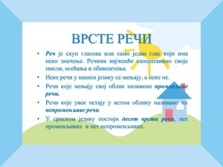 ВРСТЕ РЕЧИ
• Реч је скуп гласова или само један глас који има
неко значење. Речима најчешће саопштавамо своје
мисли, осећања и обавештења.
• Неке речи у нашем језику се мењају, а неке не.
• Речи које мењају свој облик називамо променљиве
речи.
• Речи које увек остају у истом облику називамо их
непроменљиве речи.
• У српском језику постоји десет врста речи, пет
променљивих и пет непроменљивих.
 