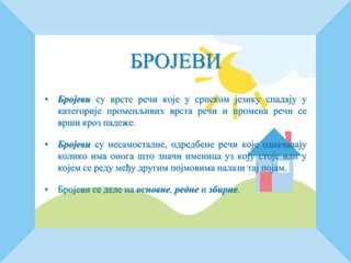 БРОЈЕВИ
• Бројеви су врсте речи које у српском језику спадају у
категорије променљивих врста речи и промена речи се
врши кроз падеже.
• Бројеви су несамосталне, одредбене речи које означавају
колико има онога што значи именица уз коју стоје или у
којем се реду међу другим појмовима налази тај појам.
• Бројеви се деле на основне, редне и збирне.
 