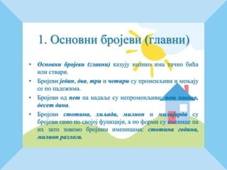 1. Основни бројеви (главни)
• Основни бројеви (главни) казују колико има тачно бића
или ствари.
• Бројеви један, два, три и четири су променљиви и мењају
се по падежима.
• Бројеви од пет па надаље су непроменљиви: пет птица,
десет дана.
• Бројеви стотина, хиљада, милион и милијарда су
бројеви само по својој функцији, а по форми су именице па
их зато зовемо бројним именицама: стотина година,
милион разлога.
 