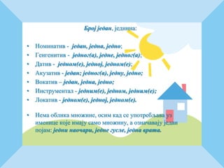 Број један, једнина:
• Номинатив - један, једна, једно;
• Генгенитив - једног(а), једне, једног(а);
• Датив - једном(е), једној, једном(е);
• Акузатив - један; једног(а), једну, једно;
• Вокатив – један, једна, једно;
• Инструментал - једним(е), једном, једним(е);
• Локатив - једном(е), једној, једном(е).
• Нема облика множине, осим кад се употребљава уз
именице које имају само множину, а означавају један
појам: једни наочари, једне гусле, једна врата.
 
