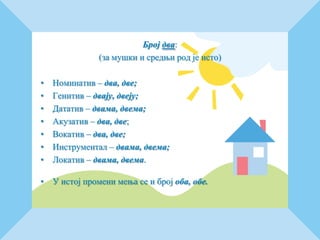 Број два:
(за мушки и средњи род је исто)
• Номинатив – два, две;
• Генитив – двају, двеју;
• Дататив – двама, двема;
• Акузатив – два, две;
• Вокатив – два, две;
• Инструментал – двама, двема;
• Локатив – двама, двема.
• У истој промени мења се и број оба, обе.
 