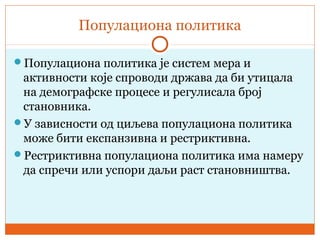 Популациона политика
Популациона политика је систем мера и
активности које спроводи држава да би утицала
на демографске процесе и регулисала број
становника.
У зависности од циљева популациона политика
може бити експанзивна и рестриктивна.
Рестриктивна популациона политика има намеру
да спречи или успори даљи раст становништва.
 