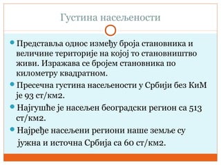 Густина насељености
Представља однос између броја становника и
величине територије на којој то становништво
живи. Изражава се бројем становника по
километру квадратном.
Пресечна густина насељености у Србији без КиМ
је 93 ст/км2.
Најгушће је насељен београдски регион са 513
ст/км2.
Најређе насељени региони наше земље су
јужна и источна Србија са 60 ст/км2.
 
