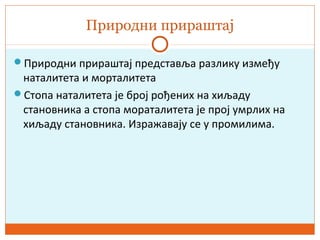 Природни прираштај
Природни прираштај представља разлику између
наталитета и морталитета
Стопа наталитета је број рођених на хиљаду
становника а стопа мораталитета је прој умрлих на
хиљаду становника. Изражавају се у промилима.
 