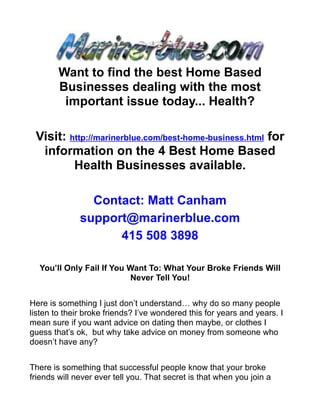 Want to find the best Home Based
        Businesses dealing with the most
         important issue today... Health?

 Visit: http://marinerblue.com/best-home-business.html for
  information on the 4 Best Home Based
         Health Businesses available.

                Contact: Matt Canham
              support@marinerblue.com
                    415 508 3898

  You’ll Only Fail If You Want To: What Your Broke Friends Will
                          Never Tell You!


Here is something I just don’t understand… why do so many people
listen to their broke friends? I’ve wondered this for years and years. I
mean sure if you want advice on dating then maybe, or clothes I
guess that’s ok, but why take advice on money from someone who
doesn’t have any?


There is something that successful people know that your broke
friends will never ever tell you. That secret is that when you join a
 