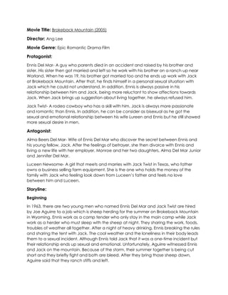 Movie Title: Brokeback Mountain (2005)
Director: Ang Lee
Movie Genre: Epic Romantic Drama Film
Protagonist:
Ennis Del Mar- A guy who parents died in an accident and raised by his brother and
sister. His sister then got married and left so he work with his brother on a ranch up near
Worland. When he was 19, his brother got married too and he ends up work with Jack
at Brokeback Mountain. After that, he finds himself in a personal sexual situation with
Jack which he could not understand. In addition, Ennis is always passive in his
relationship between him and Jack, being more reluctant to show affections towards
Jack. When Jack brings up suggestion about living together, he always refused him.
Jack Twist- A rodeo cowboy who has a skill with him. Jack is always more passionate
and romantic than Ennis. In addition, he can be consider as bisexual as he got the
sexual and emotional relationship between his wife Lureen and Ennis but he still showed
more sexual desire in men.
Antagonist:
Alma Beers Del Mar- Wife of Ennis Del Mar who discover the secret between Ennis and
his young fellow, Jack. After the feelings of betrayer, she then divorce with Ennis and
living a new life with her employer, Monroe and her two daughters, Alma Del Mar Junior
and Jennifer Del Mar.
Luceen Newsome- A girl that meets and marries with Jack Twist in Texas, who father
owns a business selling farm equipment. She is the one who holds the money of the
family with Jack who feeling look down from Luceen’s father and feels no love
between him and Luceen.
Storyline:
Beginning
In 1963, there are two young men who named Ennis Del Mar and Jack Twist are hired
by Joe Aguirre to a job which is sheep herding for the summer on Brokeback Mountain
in Wyoming. Ennis work as a camp tender who only stay in the main camp while Jack
work as a herder who must sleep with the sheep at night. They sharing the work, foods,
troubles of weather all together. After a night of heavy drinking, Ennis breaking the rules
and sharing the tent with Jack. The cool weather and the loneliness in their body leads
them to a sexual incident. Although Ennis told Jack that it was a one-time incident but
their relationship ends up sexual and emotional. Unfortunately, Aguirre witnessed Ennis
and Jack on the mountain. Because of the storm, their summer together is being cut
short and they briefly fight and both are bleed. After they bring those sheep down,
Aguirre said that they ranch stiffs and left.
 