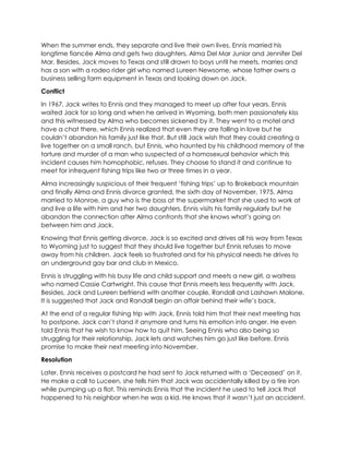 When the summer ends, they separate and live their own lives. Ennis married his
longtime fiancée Alma and gets two daughters, Alma Del Mar Junior and Jennifer Del
Mar. Besides, Jack moves to Texas and still drawn to boys until he meets, marries and
has a son with a rodeo rider girl who named Lureen Newsome, whose father owns a
business selling farm equipment in Texas and looking down on Jack.
Conflict
In 1967, Jack writes to Ennis and they managed to meet up after four years. Ennis
waited Jack for so long and when he arrived in Wyoming, both men passionately kiss
and this witnessed by Alma who becomes sickened by it. They went to a motel and
have a chat there, which Ennis realized that even they are falling in love but he
couldn’t abandon his family just like that. But still Jack wish that they could creating a
live together on a small ranch, but Ennis, who haunted by his childhood memory of the
torture and murder of a man who suspected of a homosexual behavior which this
incident causes him homophobic, refuses. They choose to stand it and continue to
meet for infrequent fishing trips like two or three times in a year.
Alma increasingly suspicious of their frequent ‘fishing trips’ up to Brokeback mountain
and finally Alma and Ennis divorce granted, the sixth day of November, 1975. Alma
married to Monroe, a guy who is the boss at the supermarket that she used to work at
and live a life with him and her two daughters. Ennis visits his family regularly but he
abandon the connection after Alma confronts that she knows what’s going on
between him and Jack.
Knowing that Ennis getting divorce, Jack is so excited and drives all his way from Texas
to Wyoming just to suggest that they should live together but Ennis refuses to move
away from his children. Jack feels so frustrated and for his physical needs he drives to
an underground gay bar and club in Mexico.
Ennis is struggling with his busy life and child support and meets a new girl, a waitress
who named Cassie Cartwright. This cause that Ennis meets less frequently with Jack.
Besides, Jack and Lureen befriend with another couple, Randall and Lashawn Malone.
It is suggested that Jack and Randall begin an affair behind their wife’s back.
At the end of a regular fishing trip with Jack, Ennis told him that their next meeting has
to postpone. Jack can’t stand it anymore and turns his emotion into anger. He even
told Ennis that he wish to know how to quit him. Seeing Ennis who also being so
struggling for their relationship, Jack lets and watches him go just like before. Ennis
promise to make their next meeting into November.
Resolution
Later, Ennis receives a postcard he had sent to Jack returned with a ‘Deceased’ on it.
He make a call to Luceen, she tells him that Jack was accidentally killed by a tire iron
while pumping up a flat. This reminds Ennis that the incident he used to tell Jack that
happened to his neighbor when he was a kid. He knows that it wasn’t just an accident.
 