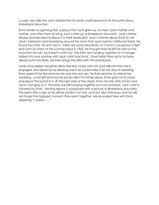 Luceen also tells him Jack wished that his ashes could spread at his favourite place,
Brokeback Mountain.
Ennis travels to Lightning Flat, a place that Jack grew up, to meet Jack’s father and
mother, and offer them to bring Jack’s offer up to Brokeback Mountain. Jack’s father
refuses and decided to place it in their family plot. Jack’s mother allows Ennis to visit
Jack’s bedroom and he looking around the room that Jack had his childhood there. He
found two shirts, his and Jack’s, there are some bloodstain on it which caused by a fight
and worn by them at the summer back in 1963. He thought that he left his shirt on the
mountain but yet Jack kept it until now. The shirts are hanging together on a hanger,
folded into one another with Jack’s shirt over Ennis’. Ennis holds them up to his face,
silently burst into tears. He then brings the shirts with him and leaves.
Lastly, Ennis eldest daughter Alma Del Mar Junior visits him and tells him that she is
engaged. She asked for his blessing and if he could make it on her day of wedding.
Ennis asked if her fiancé loves her and she says yes, he then promise to attend her
wedding. Junior left and has her jacket still in his father place, Ennis goes to his closet
and place the jacket in it. At the right side of the closet, Ennis has the shirts of him and
Jack’s hanging on it. The shirts are still hanging together but now reversed, Jack’s shirt is
covered by Ennis’. Moving above is a postcard with a picture of Brokeback Mountain.
This seems like a sign of he will be protect not only Jack but also their loves and he will
not forget the happiest moment they spent together. Movie ended here with Ennis
speaking: “I swear……”
 