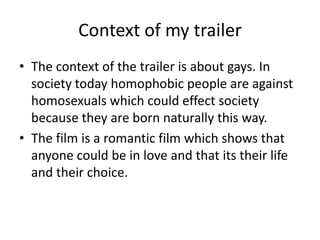 Context of my trailer
• The context of the trailer is about gays. In
society today homophobic people are against
homosexuals which could effect society
because they are born naturally this way.
• The film is a romantic film which shows that
anyone could be in love and that its their life
and their choice.
 