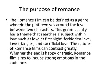 The purpose of romance
• The Romance film can be defined as a genre
wherein the plot revolves around the love
between two characters. This genre usually
has a theme that searches a subject within
love such as love at first sight, forbidden love,
love triangles, and sacrificial love. The nature
of Romance films can contrast greatly.
Whether the end is happy or tragic, Romance
film aims to induce strong emotions in the
audience.
 