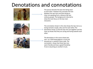Denotations and connotations
This picture denotes the two men being close
to each other However this connotes the love
between the two men and them being so
close not speaking from a distance like two
ordinary people. The background is blurred to
show the main focus on the two main
characters.
The connotation shown in this shot shows the two men as a
loving romantic couple, who care for each other. The
denotation shows us that the two men are together and the
close up shows that they are caring and loving towards each
other.
The denotation in this scene shows two
men on a field laying against a truck and
dressed up in a western dress code. The
connotation shows that these two men
seem friendly and have a good friendship
if one is slouching on another's truck.
 