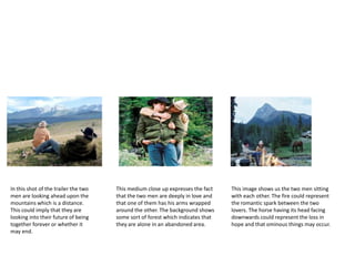 In this shot of the trailer the two
men are looking ahead upon the
mountains which is a distance.
This could imply that they are
looking into their future of being
together forever or whether it
may end.
This medium close up expresses the fact
that the two men are deeply in love and
that one of them has his arms wrapped
around the other. The background shows
some sort of forest which indicates that
they are alone in an abandoned area.
This image shows us the two men sitting
with each other. The fire could represent
the romantic spark between the two
lovers. The horse having its head facing
downwards could represent the loss in
hope and that ominous things may occur.
 