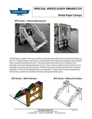 SPECIAL APPLICATION PRODUCTS

                                                                              Broke Paper Clamps

       BPV Series – Vertical Opening Arm




“Broke Paper” is paper trimmings and other scrap paper generated in the manufacture of paper at
the mill. A “Broke Clamp” attachment is used to grab and transport the scrap paper (broke paper)
that is recycled internally by the mill. The clamp attachment consists of an hold down arm
assembly and an articulating pad at the arm tip. These units are single function and the arms are
activated up and down by two cylinders. The Broke Clamp fits directly onto the truck carriage or
sideshifter. The forks fit in between the mounting plates. These units can also be supplied with
ITA fork bars on the front that allow the forks to be spread further apart.


  BPV Series – With Fork Bars                                        BPV Series – Without Fork Bars




     _______________________________________________________
                                          Cascade Canada Ltd.                                Nov. 2011
                                    5570 Timberlea Blvd., Mississauga, Ontario
                        Tel. 905-629-7777 Toll Free 1-800-380-2272       Fax. 905-629-7785
 