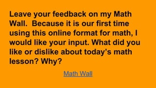Leave your feedback on my Math
Wall. Because it is our first time
using this online format for math, I
would like your input. What did you
like or dislike about today’s math
lesson? Why?
Math Wall

 