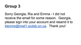 Group 3
Sorry Georgia, Ria and Emma - I did not
receive the email for some reason. Georgia,
please sign into your account and resend it to
klemire@mail1.scdsb.on.ca. Thank you!

 