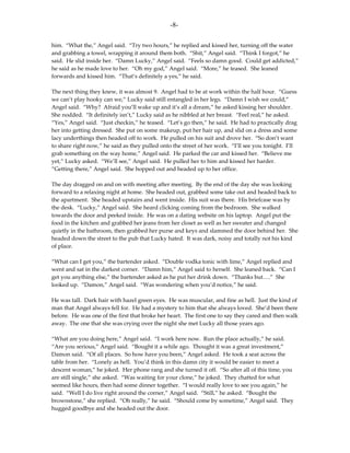 -8-

him. “What the,” Angel said. “Try two hours,” he replied and kissed her, turning off the water
and grabbing a towel, wrapping it around them both. “Shit,” Angel said. “Think I forgot,” he
said. He slid inside her. “Damn Lucky,” Angel said. “Feels so damn good. Could get addicted,”
he said as he made love to her. “Oh my god,” Angel said. “More,” he teased. She leaned
forwards and kissed him. “That’s definitely a yes,” he said.

The next thing they knew, it was almost 9. Angel had to be at work within the half hour. “Guess
we can’t play hooky can we,” Lucky said still entangled in her legs. “Damn I wish we could,”
Angel said. “Why? Afraid you’ll wake up and it’s all a dream,” he asked kissing her shoulder.
She nodded. “It definitely isn’t,” Lucky said as he nibbled at her breast. “Feel real,” he asked.
“Yes,” Angel said. “Just checkin,” he teased. “Let’s go then,” he said. He had to practically drag
her into getting dressed. She put on some makeup, put her hair up, and slid on a dress and some
lacy underthings then headed off to work. He pulled on his suit and drove her. “So don’t want
to share right now,” he said as they pulled onto the street of her work. “I’ll see you tonight. I’ll
grab something on the way home,” Angel said. He parked the car and kissed her. “Believe me
yet,” Lucky asked. “We’ll see,” Angel said. He pulled her to him and kissed her harder.
“Getting there,” Angel said. She hopped out and headed up to her office.

The day dragged on and on with meeting after meeting. By the end of the day she was looking
forward to a relaxing night at home. She headed out, grabbed some take out and headed back to
the apartment. She headed upstairs and went inside. His suit was there. His briefcase was by
the desk. “Lucky,” Angel said. She heard clicking coming from the bedroom. She walked
towards the door and peeked inside. He was on a dating website on his laptop. Angel put the
food in the kitchen and grabbed her jeans from her closet as well as her sweater and changed
quietly in the bathroom, then grabbed her purse and keys and slammed the door behind her. She
headed down the street to the pub that Lucky hated. It was dark, noisy and totally not his kind
of place.

“What can I get you,” the bartender asked. “Double vodka tonic with lime,” Angel replied and
went and sat in the darkest corner. “Damn him,” Angel said to herself. She leaned back. “Can I
get you anything else,” the bartender asked as he put her drink down. “Thanks but….” She
looked up. “Damon,” Angel said. “Was wondering when you’d notice,” he said.

He was tall. Dark hair with hazel green eyes. He was muscular, and fine as hell. Just the kind of
man that Angel always fell for. He had a mystery to him that she always loved. She’d been there
before. He was one of the first that broke her heart. The first one to say they cared and then walk
away. The one that she was crying over the night she met Lucky all those years ago.

“What are you doing here,” Angel said. “I work here now. Run the place actually,” he said.
“Are you serious,” Angel said. “Bought it a while ago. Thought it was a great investment,”
Damon said. “Of all places. So how have you been,” Angel asked. He took a seat across the
table from her. “Lonely as hell. You’d think in this damn city it would be easier to meet a
descent woman,” he joked. Her phone rang and she turned it off. “So after all of this time, you
are still single,” she asked. “Was waiting for your clone,” he joked. They chatted for what
seemed like hours, then had some dinner together. “I would really love to see you again,” he
said. “Well I do live right around the corner,” Angel said. “Still,” he asked. “Bought the
brownstone,” she replied. “Oh really,” he said. “Should come by sometime,” Angel said. They
hugged goodbye and she headed out the door.
 