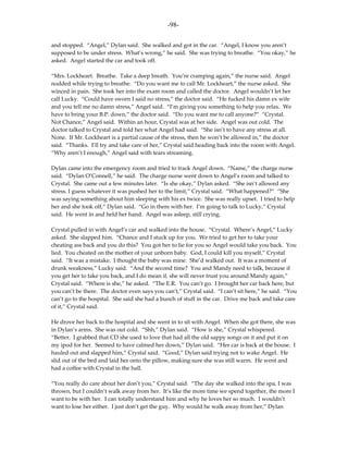 -98-

and stopped. “Angel,” Dylan said. She walked and got in the car. “Angel, I know you aren’t
supposed to be under stress. What’s wrong,” he said. She was trying to breathe. “You okay,” he
asked. Angel started the car and took off.

“Mrs. Lockheart. Breathe. Take a deep breath. You’re cramping again,” the nurse said. Angel
nodded while trying to breathe. “Do you want me to call Mr. Lockheart,” the nurse asked. She
winced in pain. She took her into the exam room and called the doctor. Angel wouldn’t let her
call Lucky. “Could have sworn I said no stress,” the doctor said. “He fucked his damn ex wife
and you tell me no damn stress,” Angel said. “I’m giving you something to help you relax. We
have to bring your B.P. down,” the doctor said. “Do you want me to call anyone?” “Crystal.
Not Chance,” Angel said. Within an hour, Crystal was at her side. Angel was out cold. The
doctor talked to Crystal and told her what Angel had said. “She isn’t to have any stress at all.
None. If Mr. Lockheart is a partial cause of the stress, then he won’t be allowed in,” the doctor
said. “Thanks. I’ll try and take care of her,” Crystal said heading back into the room with Angel.
“Why aren’t I enough,” Angel said with tears streaming.

Dylan came into the emergency room and tried to track Angel down. “Name,” the charge nurse
said. “Dylan O’Connell,” he said. The charge nurse went down to Angel’s room and talked to
Crystal. She came out a few minutes later. “Is she okay,” Dylan asked. “She isn’t allowed any
stress. I guess whatever it was pushed her to the limit,” Crystal said. “What happened?” “She
was saying something about him sleeping with his ex twice. She was really upset. I tried to help
her and she took off,” Dylan said. “Go in there with her. I’m going to talk to Lucky,” Crystal
said. He went in and held her hand. Angel was asleep, still crying.

Crystal pulled in with Angel’s car and walked into the house. “Crystal. Where’s Angel,” Lucky
asked. She slapped him. “Chance and I stuck up for you. We tried to get her to take your
cheating ass back and you do this? You got her to lie for you so Angel would take you back. You
lied. You cheated on the mother of your unborn baby. God, I could kill you myself,” Crystal
said. “It was a mistake. I thought the baby was mine. She’d walked out. It was a moment of
drunk weakness,” Lucky said. “And the second time? You and Mandy need to talk, because if
you get her to take you back, and I do mean if, she will never trust you around Mandy again,”
Crystal said. “Where is she,” he asked. “The E.R. You can’t go. I brought her car back here, but
you can’t be there. The doctor even says you can’t,” Crystal said. “I can’t sit here,” he said. “You
can’t go to the hospital. She said she had a bunch of stuff in the car. Drive me back and take care
of it,” Crystal said.

He drove her back to the hospital and she went in to sit with Angel. When she got there, she was
in Dylan’s arms. She was out cold. “Shh,” Dylan said. “How is she,” Crystal whispered.
“Better. I grabbed that CD she used to love that had all the old sappy songs on it and put it on
my ipod for her. Seemed to have calmed her down,” Dylan said. “Her car is back at the house. I
hauled out and slapped him,” Crystal said. “Good,” Dylan said trying not to wake Angel. He
slid out of the bed and laid her onto the pillow, making sure she was still warm. He went and
had a coffee with Crystal in the hall.

“You really do care about her don’t you,” Crystal said. “The day she walked into the spa, I was
thrown, but I couldn’t walk away from her. It’s like the more time we spend together, the more I
want to be with her. I can totally understand him and why he loves her so much. I wouldn’t
want to lose her either. I just don’t get the guy. Why would he walk away from her,” Dylan
 